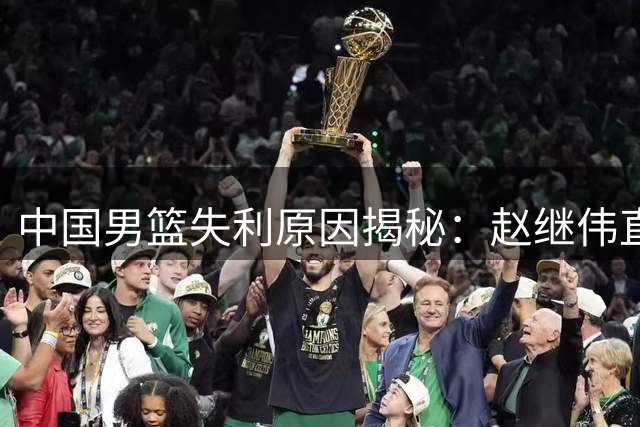 中国男篮失利原因揭秘：赵继伟直言团队配合不足
