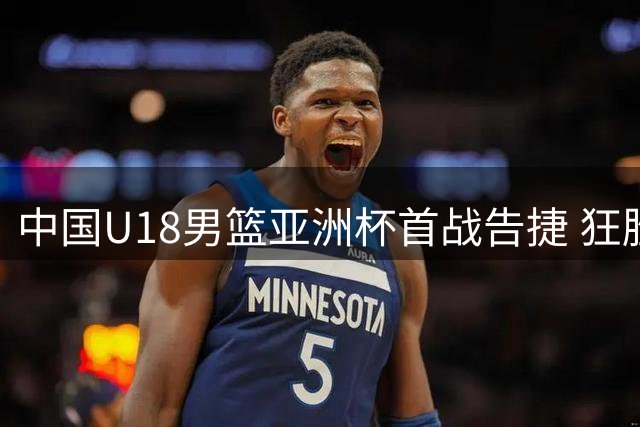 中国U18男篮亚洲杯首战告捷 狂胜斯里兰卡48分