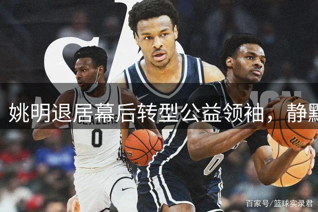 姚明退居幕后转型公益领袖，静默推动中国篮球未来
