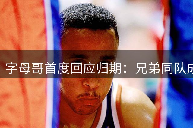 字母哥首度回应归期：兄弟同队成追忆 贝弗利道破NBA现实