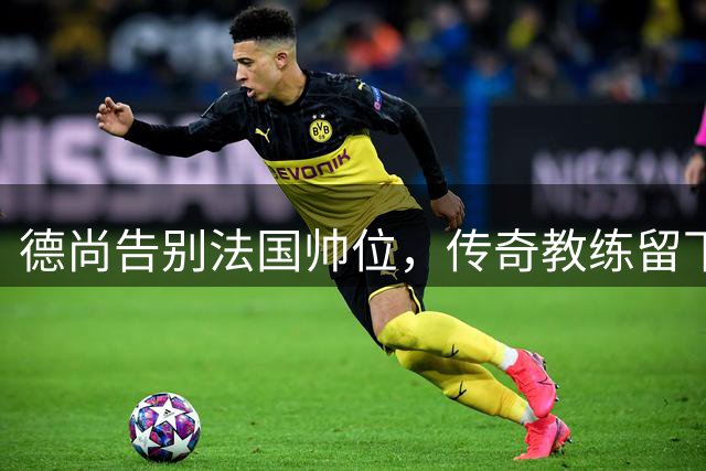 德尚告别法国帅位，传奇教练留下不朽功勋