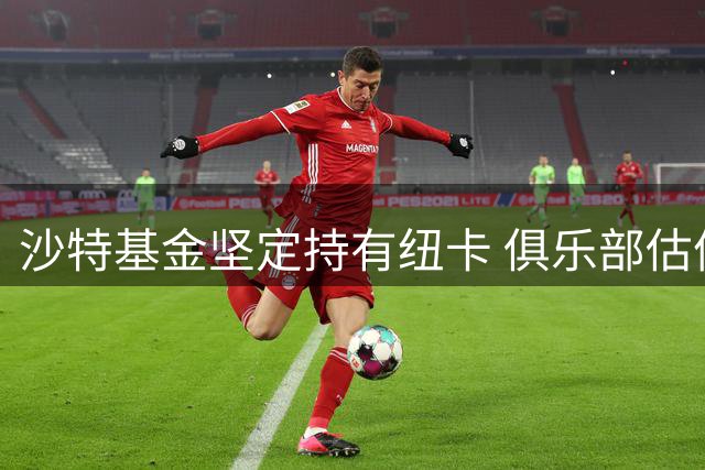 沙特基金坚定持有纽卡 俱乐部估值超20亿英镑发展强劲