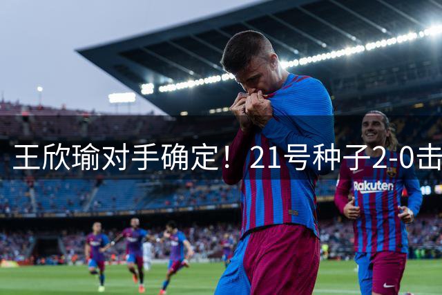 王欣瑜对手确定！21号种子2-0击败对手晋级，此前交手暂落下风