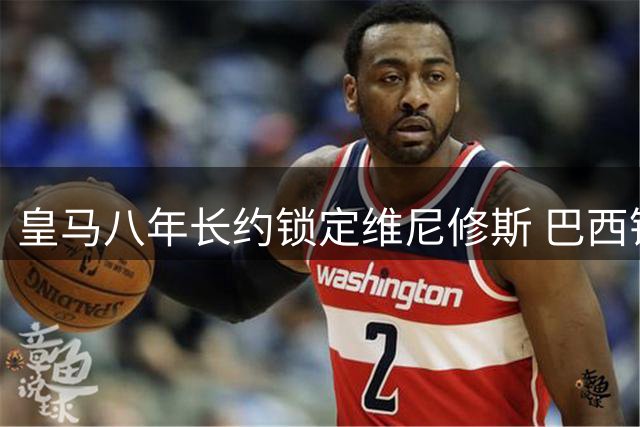 皇马八年长约锁定维尼修斯 巴西锋霸续写伯纳乌传奇