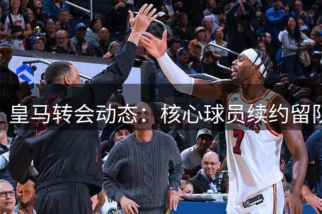 皇马转会动态：核心球员续约留队，引援计划聚焦后防