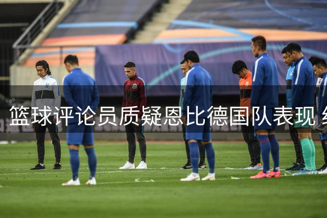 篮球评论员质疑恩比德国队表现 经纪人回应状态极佳