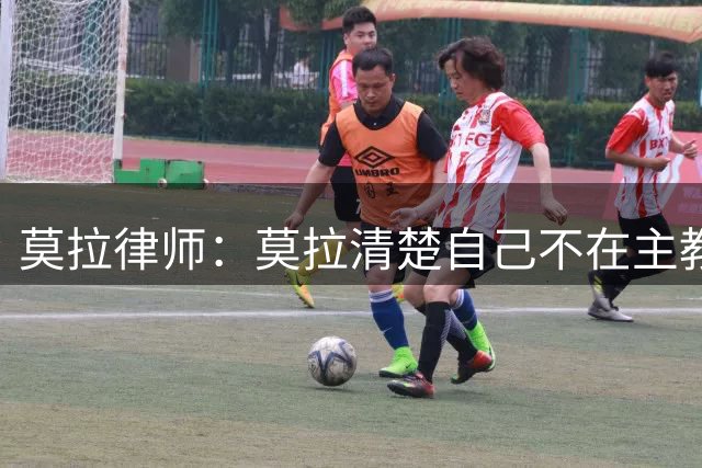 莫拉律师：莫拉清楚自己不在主教练计划中，这几天他很沮丧