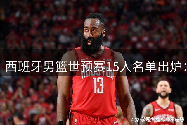 西班牙男篮世预赛15人名单出炉：NBA五虎坐镇 两新星迎首秀