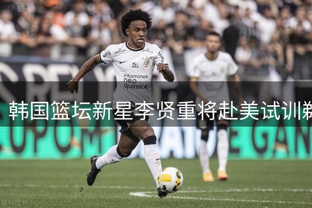 韩国篮坛新星李贤重将赴美试训鹈鹕绿军 世亚预前火线归队