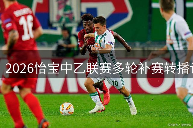 2026怡宝中乙联赛多轮补赛转播计划表