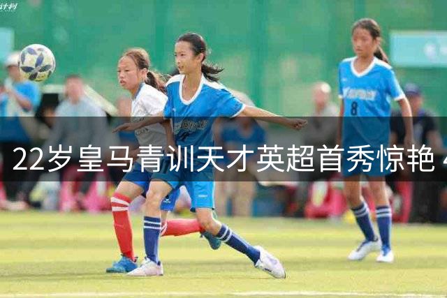 22岁皇马青训天才英超首秀惊艳 4200万欧转会费被指太便宜